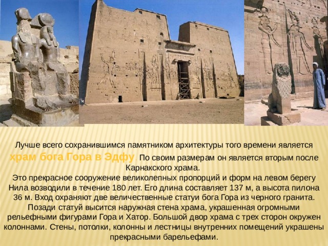 Лучше всего сохранившимся памятником архитектуры того времени является храм бога Гора в Эдфу . По своим размерам он является вторым после Карнакского храма. Это прекрасное сооружение великолепных пропорций и форм на левом берегу Нила возводили в течение 180 лет. Его длина составляет 137 м, а высота пилона 36 м. Вход охраняют две величественные статуи бога Гора из черного гранита. Позади статуй высится наружная стена храма, украшенная огромными рельефными фигурами Гора и Хатор. Большой двор храма с трех сторон окружен колоннами. Стены, потолки, колонны и лестницы внутренних помещений украшены прекрасными барельефами. 