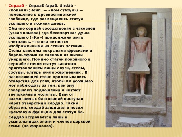 Сердаб – Сердаб (араб. Sirdāb - «подвал»; егип. — «дом статуи») — помещение в древнеегипетской гробнице, где размещались статуи усопшего и ложная дверь. Обычно сердаб соседствовал с часовней (узкая камера) где бессмертная душа усопшего («Ка») продолжала жить; считалось, что она питается изображенными на стенах яствами. Стены капеллы покрывали фресками и барельефами со сценами из жизни умершего. Помимо статуи покойного в сердабе стояли статуя занятого приготовлением пищи слуги, стелы, сосуды, алтарь и/или жертвенник . В разделяющей стене проделывались отверстия для глаз, чтобы Ка усопшего мог наблюдать за тем, как ему совершают подношения и читают заупокойные молитвы. Дым от возжигаемых благовоний поступал через отверстия в сердаб. Таким образом, сердаб защищал и носил культовую функцию для статуи Ка. Сердаб встречается лишь в усыпальницах знати и членов царской семьи (не фараонов). 