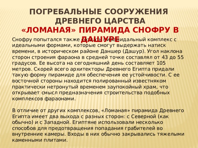 ПОГРЕБАЛЬНЫЕ СООРУЖЕНИЯ ДРЕВНЕГО ЦАРСТВА «Ломаная» пирамида Снофру в Дашуре  Снофру попытался также создать пирамидальный комплекс с идеальными формами, которые смогут выдержать натиск времени, в историческом районе Даншер (Дашур). Угол наклона сторон строения фараона в средней точке составлял от 43 до 55 градусов. Ее высота на сегодняшний день составляет 105 метров. Скорей всего архитекторы Древнего Египта придали такую форму пирамиде для обеспечения ее устойчивости. С ее восточной стороны находится полированный известняком практически нетронутый временем заупокойный храм, что открывает смысл предназначения строительства подобных комплексов фараонами. В отличие от других комплексов, «Ломаная» пирамида Древнего Египта имеет два выхода с разных сторон: с Северной (как обычно) и с Западной. Египтяне использовали несколько способов для предотвращения попадания грабителей во внутренние камеры. Входы в них обычно закрывались тяжелыми каменными плитами. 