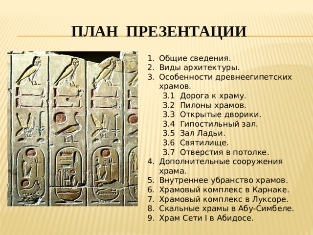 ПЛАН ПРЕЗЕНТАЦИи Общие сведения. Виды архитектуры. Особенности древнеегипетских храмов.  3.1 Дорога к храму.  3.2 Пилоны храмов.  3.3 Открытые дворики.  3.4 Гипостильный зал.  3.5 Зал Ладьи.  3.6 Святилище.  3.7 Отверстия в потолке. Дополнительные сооружения храма. Внутреннее убранство храмов. Храмовый комплекс в Карнаке. Храмовый комплекс в Луксоре. Скальные храмы в Абу-Симбеле. Храм Сети I в Абидосе. 