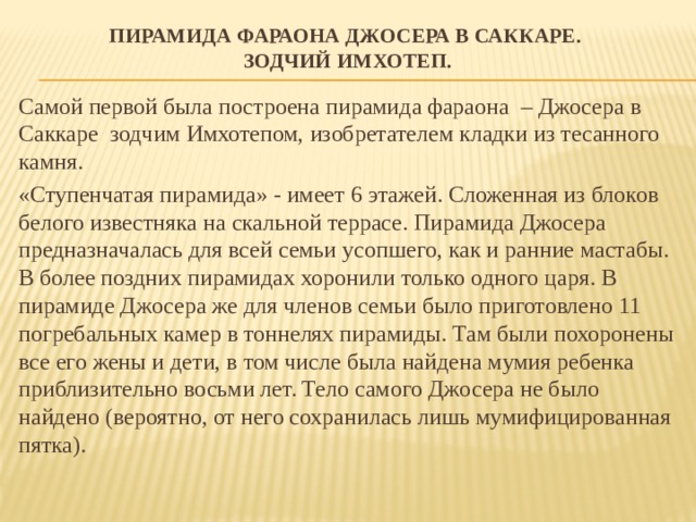 Пирамида фараона Джосера в Саккаре.  Зодчий Имхотеп. Самой первой была построена пирамида фараона – Джосера в Саккаре зодчим Имхотепом, изобретателем кладки из тесанного камня. «Ступенчатая пирамида» - имеет 6 этажей. Сложенная из блоков белого известняка на скальной террасе. Пирамида Джосера предназначалась для всей семьи усопшего, как и ранние мастабы. В более поздних пирамидах хоронили только одного царя. В пирамиде Джосера же для членов семьи было приготовлено 11 погребальных камер в тоннелях пирамиды. Там были похоронены все его жены и дети, в том числе была найдена мумия ребенка приблизительно восьми лет. Тело самого Джосера не было найдено (вероятно, от него сохранилась лишь мумифицированная пятка). 