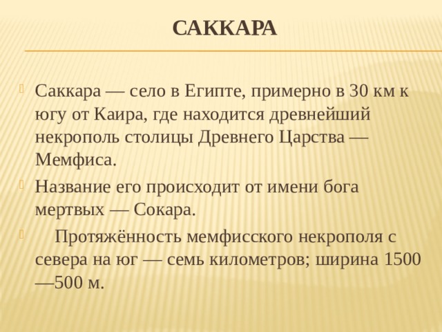 Саккара Саккара — село в Египте, примерно в 30 км к югу от Каира, где находится древнейший некрополь столицы Древнего Царства — Мемфиса. Название его происходит от имени бога мертвых — Сокара.      Протяжённость мемфисского некрополя с севера на юг — семь километров; ширина 1500—500 м. 