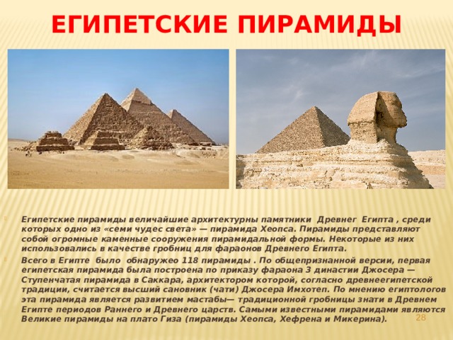 Египетские пирамиды Египетские пирамиды величайшие архитектурны памятники Древнег Египта , среди которых одно из «семи чудес света» — пирамида Хеопса. Пирамиды представляют собой огромные каменные сооружения пирамидальной формы. Некоторые из них использовались в качестве гробниц для фараонов Древнего Египта. Всего в Египте было обнаружео 118 пирамиды . По общепризнанной версии, первая египетская пирамида была построена по приказу фараона 3 династии Джосера — Ступенчатая пирамида в Саккара, архитектором которой, согласно древнеегипетской традиции, считается высший сановник (чати) Джосера Имхотеп. По мнению египтологов эта пирамида является развитием мастабы— традиционной гробницы знати в Древнем Египте периодов Раннего и Древнего царств. Самыми известными пирамидами являются Великие пирамиды на плато Гиза (пирамиды Хеопса, Хефрена и Микерина).   