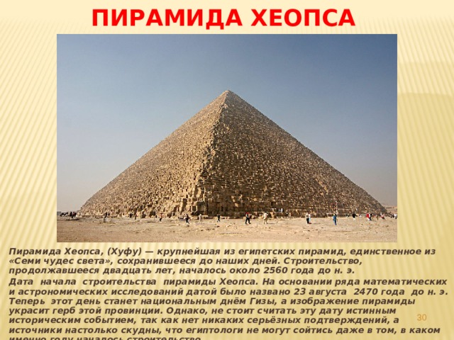 Пирамида Хеопса  Пирамида Хеопса, (Хуфу) — крупнейшая из египетских пирамид, единственное из «Семи чудес света», сохранившееся до наших дней. Строительство, продолжавшееся двадцать лет, началось около 2560 года до н. э. Дата начала строительства пирамиды Хеопса. На основании ряда математических и астрономических исследований датой было названо 23 августа 2470 года до н. э. Теперь этот день станет национальным днём Гизы, а изображение пирамиды украсит герб этой провинции. Однако, не стоит считать эту дату истинным историческим событием, так как нет никаких серьёзных подтверждений, а источники настолько скудны, что египтологи не могут сойтись даже в том, в каком именно году началось строительство .  