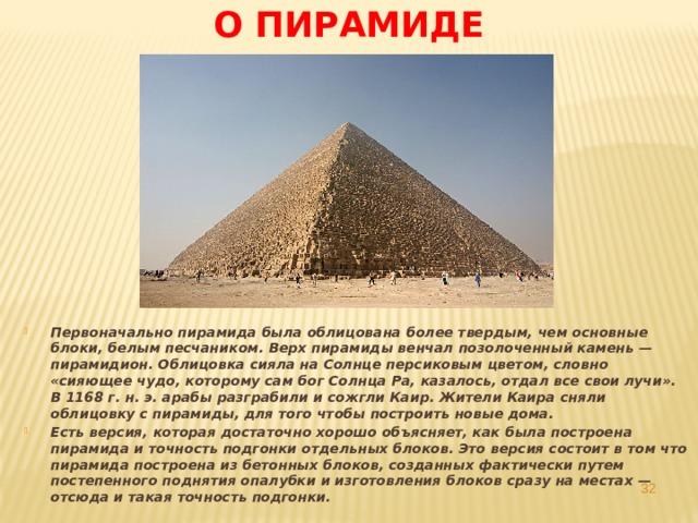 О пирамиде Первоначально пирамида была облицована более твердым, чем основные блоки, белым песчаником. Верх пирамиды венчал позолоченный камень — пирамидион. Облицовка сияла на Солнце персиковым цветом, словно «сияющее чудо, которому сам бог Солнца Ра, казалось, отдал все свои лучи». В 1168 г. н. э. арабы разграбили и сожгли Каир. Жители Каира сняли облицовку с пирамиды, для того чтобы построить новые дома. Есть версия, которая достаточно хорошо объясняет, как была построена пирамида и точность подгонки отдельных блоков. Это версия состоит в том что пирамида построена из бетонных блоков, созданных фактически путем постепенного поднятия опалубки и изготовления блоков сразу на местах — отсюда и такая точность подгонки.  