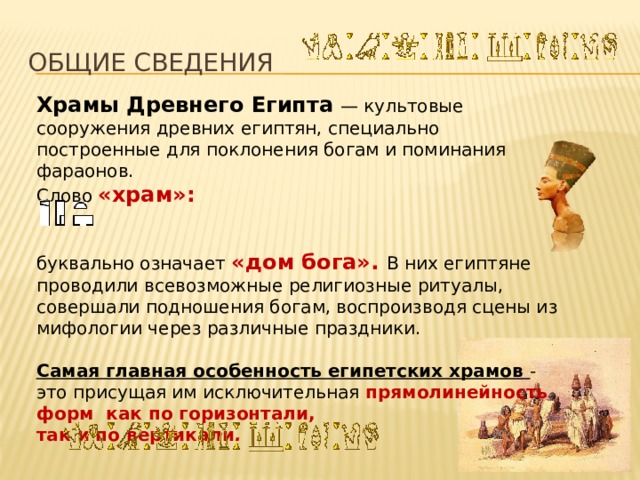 ОБЩИЕ СВЕДЕНИЯ Храмы Древнего Египта  — культовые сооружения древних египтян, специально построенные для поклонения богам и поминания фараонов. Слово «храм»: буквально означает «дом бога». В них египтяне проводили всевозможные религиозные ритуалы, совершали подношения богам, воспроизводя сцены из мифологии через различные праздники. Самая главная особенность египетских храмов - это присущая им исключительная прямолинейность форм как по горизонтали, так и по вертикали . 