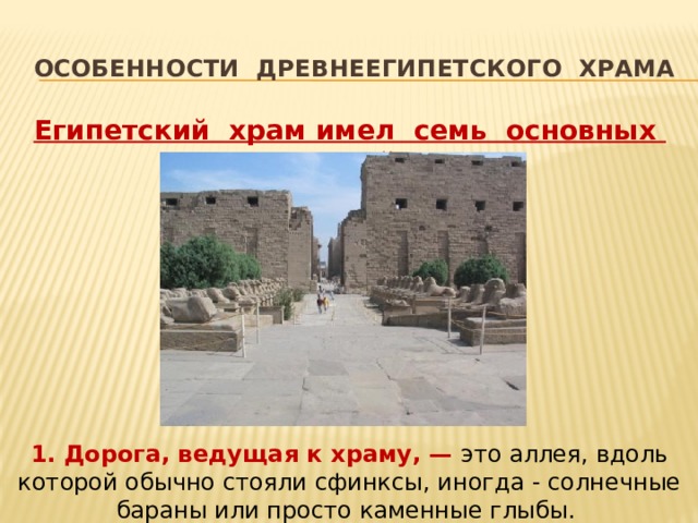 Особенности ДРЕВНЕЕГИПЕТСКОГО Храма Египетский храм имел семь основных частей:  1. Дорога, ведущая к храму, — это аллея, вдоль которой обычно стояли сфинксы, иногда - солнечные бараны или просто каменные глыбы. 