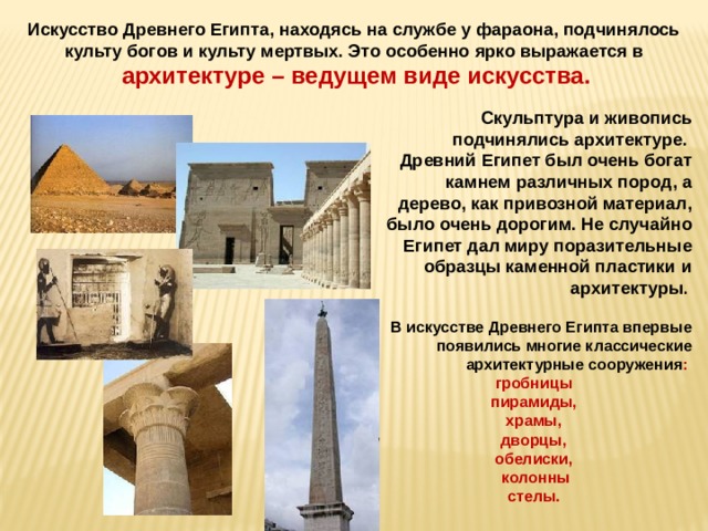 Искусство Древнего Египта, находясь на службе у фараона, подчинялось культу богов и культу мертвых. Это особенно ярко выражается в  архитектуре – ведущем виде искусства. Скульптура и живопись подчинялись архитектуре. Древний Египет был очень богат камнем различных пород, а дерево, как привозной материал, было очень дорогим. Не случайно Египет дал миру поразительные образцы каменной пластики и архитектуры .  В искусстве Древнего Египта впервые появились многие классические архитектурные сооружения : гробницы пирамиды, храмы, дворцы, обелиски,  колонны стелы. 