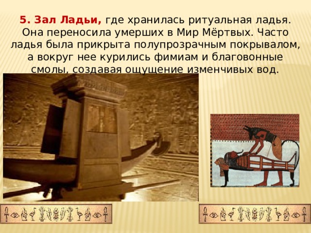 5. Зал Ладьи, где хранилась ритуальная ладья. Она переносила умерших в Мир Мёртвых. Часто ладья была прикрыта полупрозрачным покрывалом, а вокруг нее курились фимиам и благовонные смолы, создавая ощущение изменчивых вод. 