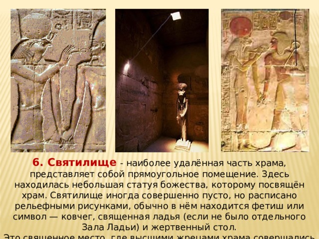 6. Святилище - наиболее удалённая часть храма, представляет собой прямоугольное помещение. Здесь находилась небольшая статуя божества, которому посвящён храм. Святилище иногда совершенно пусто, но расписано рельефными рисунками, обычно в нём находится фетиш или символ — ковчег, священная ладья (если не было отдельного Зала Ладьи) и жертвенный стол. Это священное место, где высшими жрецами храма совершались тайные обряды, давались обеты служения Богу. 