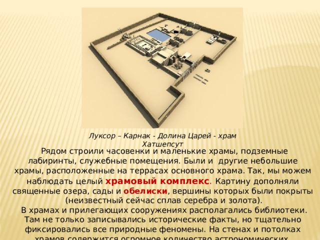 Луксор – Карнак - Долина Царей - храм Хатшепсут  Рядом строили часовенки и маленькие храмы, подземные лабиринты, служебные помещения. Были и другие небольшие храмы, расположенные на террасах основного храма. Так, мы можем наблюдать целый храмовый комплекс . Картину дополняли священные озера, сады и обелиски , вершины которых были покрыты (неизвестный сейчас сплав серебра и золота).  В храмах и прилегающих сооружениях располагались библиотеки. Там не только записывались исторические факты, но тщательно фиксировались все природные феномены. На стенах и потолках храмов содержится огромное количество астрономических, магических, теологических и других сведений .  