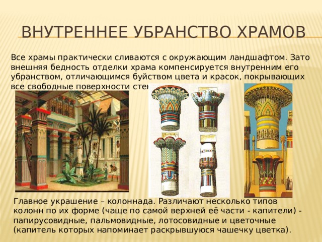 Внутреннее убранство храмов Все храмы практически сливаются с окружающим ландшафтом. Зато внешняя бедность отделки храма компенсируется внутренним его убранством, отличающимся буйством цвета и красок, покрывающих все свободные поверхности стен и колонн. Главное украшение – колоннада. Различают несколько типов колонн по их форме (чаще по самой верхней её части - капители) - папирусовидные, пальмовидные, лотосовидные и цветочные (капитель которых напоминает раскрывшуюся чашечку цветка). 