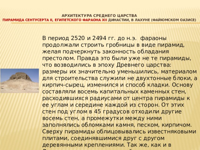   Архитектура среднего царства   пирамида Сентусерта II, египетского фараона XII династии, в Лахуне (Файюмском оазисе)    В период 2520 и 2494 гг. до н.э. фараоны продолжали строить гробницы в виде пирамид, желая подчеркнуть законность обладания престолом. Правда это были уже не те пирамиды, что возводились в эпоху Древнего царства: размеры их значительно уменьшились, материалом для строительства служили не двухтонные блоки, а кирпич-сырец, изменился и способ кладки. Основу составляли восемь капитальных каменных стен, расходившихся радиусами от центра пирамиды к ее углам и середине каждой из сторон. От этих стен под углом в 45 градусов отходили другие восемь стен, а промежутки между ними заполнялись обломками камня, песком, кирпичом. Сверху пирамиды облицовывались известняковыми плитами, соединявшимися друг с другом деревянными креплениями. Так же, как и в Древнем царстве, к восточной стороне пирамиды примыкал верхний заупокойный храм, от которого шёл крытый переход к храму в долине. В настоящее время эти пирамиды представляют собой груды развалин. 