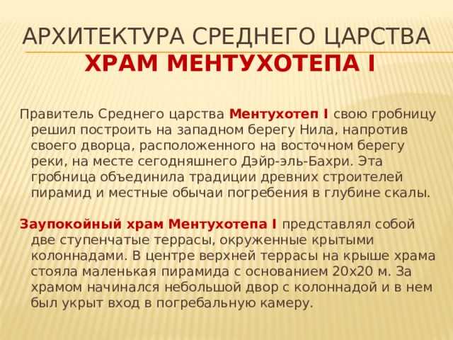 Архитектура среднего царства   храм Ментухотепа I Правитель Среднего царства Ментухотеп I свою гробницу решил построить на западном берегу Нила, напротив своего дворца, расположенного на восточном берегу реки, на месте сегодняшнего Дэйр-эль-Бахри. Эта гробница объединила традиции древних строителей пирамид и местные обычаи погребения в глубине скалы. Заупокойный храм Ментухотепа I представлял собой две ступенчатые террасы, окруженные крытыми колоннадами. В центре верхней террасы на крыше храма стояла маленькая пирамида с основанием 20х20 м. За храмом начинался небольшой двор с колоннадой и в нем был укрыт вход в погребальную камеру. 