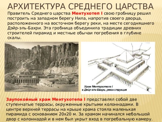 Архитектура среднего царства    Правитель Среднего царства Ментухотеп I свою гробницу решил построить на западном берегу Нила, напротив своего дворца, расположенного на восточном берегу реки, на месте сегодняшнего Дэйр-эль-Бахри. Эта гробница объединила традиции древних строителей пирамид и местные обычаи погребения в глубине скалы. Заупокойный храм Ментухотепа I представлял собой две ступенчатые террасы, окруженные крытыми колоннадами. В центре верхней террасы на крыше храма стояла маленькая пирамида с основанием 20х20 м. За храмом начинался небольшой двор с колоннадой и в нем был укрыт вход в погребальную камеру. 