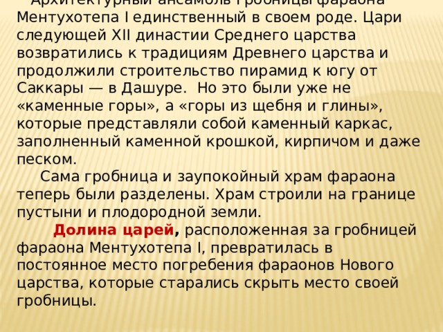  Архитектурный ансамбль гробницы фараона Ментухотепа I единственный в своем роде. Цари следующей XII династии Среднего царства возвратились к традициям Древнего царства и продолжили строительство пирамид к югу от Саккары — в Дашуре. Но это были уже не «каменные горы», а «горы из щебня и глины», которые представляли собой каменный каркас, заполненный каменной крошкой, кирпичом и даже песком.  Сама гробница и заупокойный храм фараона теперь были разделены. Храм строили на границе пустыни и плодородной земли.   Долина царей , расположенная за гробницей фараона Ментухотепа I, превратилась в постоянное место погребения фараонов Нового царства, которые старались скрыть место своей гробницы. 