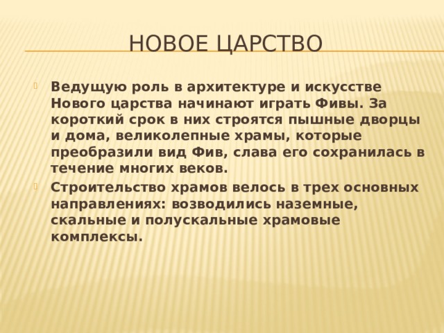 Новое царство Ведущую роль в архитектуре и искусстве Нового царства начинают играть Фивы. За короткий срок в них строятся пышные дворцы и дома, великолепные храмы, которые преобразили вид Фив, слава его сохранилась в течение многих веков. Строительство храмов велось в трех основных направлениях: возводились наземные, скальные и полускальные храмовые комплексы. 