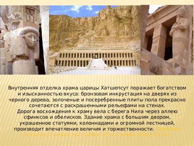 Внутренняя отделка храма царицы Хатшепсут поражает богатством и изысканностью вкуса: бронзовая инкрустация на дверях из черного дерева, золоченые и посеребренные плиты пола прекрасно сочетаются с раскрашенными рельефами на стенах. Дорога восхождения к храму вела с берега Нила через аллею сфинксов и обелисков. Здание храма с большим двором, украшенное статуями, колоннадами и огромной лестницей, производит впечатление величия и торжественности. Гробница Хатшепсут уходит на глубину 97 м и имеет длину 213 м. 