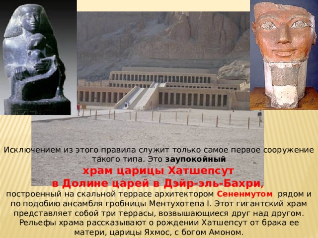Исключением из этого правила служит только самое первое сооружение такого типа. Это заупокойный  храм царицы Хатшепсут в Долине царей в Дэйр-эль-Бахри , построенный на скальной террасе архитектором Сененмутом , рядом и по подобию ансамбля гробницы Ментухотепа I. Этот гигантский храм представляет собой три террасы, возвышающиеся друг над другом. Рельефы храма рассказывают о рождении Хатшепсут от брака ее матери, царицы Яхмос, с богом Амоном. 