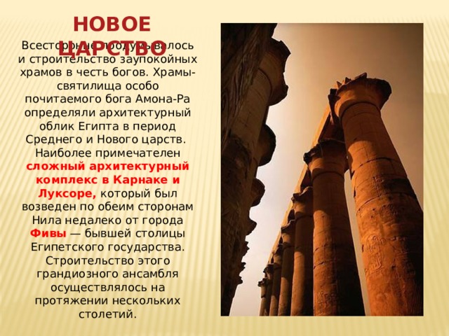 НОВОЕ ЦАРСТВО Всесторонне продумывалось и строительство заупокойных храмов в честь богов. Храмы-святилища особо почитаемого бога Амона-Ра определяли архитектурный облик Египта в период Среднего и Нового царств. Наиболее примечателен сложный архитектурный комплекс в Карнаке и Луксоре, который был возведен по обеим сторонам Нила недалеко от города Фивы  — бывшей столицы Египетского государства. Строительство этого грандиозного ансамбля осуществлялось на протяжении нескольких столетий.   