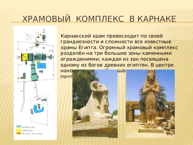  Храмовый комплекс в карнаке Карнакский храм превосходит по своей грандиозности и сложности все известные храмы Египта. Огромный храмовый комплекс разделён на три большие зоны каменными ограждениями; каждая из зон посвящена одному из богов древних египтян. В центре находится самая большая часть, площадью почти 30 гектаров! 