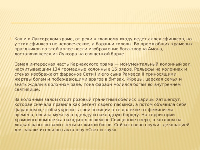Как и в Луксорском храме, от реки к главному входу ведет аллея сфинксов, но у этих сфинксов не человеческие, а бараньи головы. Во время общих храмовых праздников по этой аллее несли изображение бога-творца Амона, доставлявшееся из Луксора на священной барке.   Самая интересная часть Карнакского храма — монументальный колонный зал, насчитывающий 134 громадные колонны в 16 рядов. Рельефы на колоннах и стенах изображают фараонов Сети I и его сына Рамзеса II приносящими жертвы богам и побеждающими врагов в битвах. Жрецы, царская семья и знать ждали в колонном зале, пока фараон молился богам во внутреннем святилище.   За колонным залом стоит розовый гранитный обелиск царицы Хатшепсут, которая сначала правила как регент своего пасынка, а потом объявила себя фараоном и, чтобы укрепить свои позиции в те далекие от феминизма времена, носила мужскую одежду и накладную бороду. На территории храмового комплекса находится огромное Священное озеро, в котором на лодках разыгрывали сцены из жизни богов. Сейчас озеро служит декорацией для заключительного акта шоу «Свет и звук».    