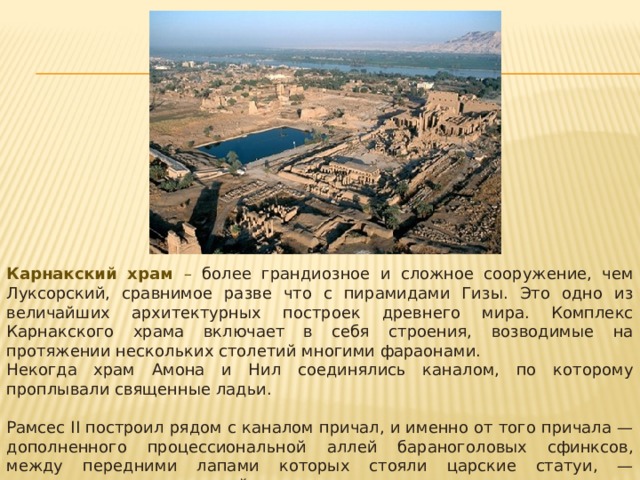 Карнакский храм – более грандиозное и сложное сооружение, чем Луксорский, сравнимое разве что с пирамидами Гизы. Это одно из величайших архитектурных построек древнего мира. Комплекс Карнакского храма включает в себя строения, возводимые на протяжении нескольких столетий многими фараонами. Некогда храм Амона и Нил соединялись каналом, по которо­му проплывали священные ладьи. Рамсес II построил рядом с каналом причал, и именно от того причала — дополненного процессиональной аллей бараноголовых сфинксов, между передними лапами которых стояли царские статуи, — открывается вид на первый пилон и вход. 
