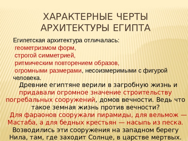 Характерные черты архитектуры Египта Египетская архитектура отличалась:  геометризмом форм,  строгой симметрией,  ритмическим повторением образов,  огромными размерами , несоизмеримыми с фигурой человека. Древние египтяне верили в загробную жизнь и придавали огромное значение строительству погребальных сооружений , домов вечности. Ведь что такое земная жизнь против вечности? Для фараонов сооружали пирамиды, для вельмож — Мастаба, а для бедных крестьян — насыпь из песка. Возводились эти сооружения на западном берегу Нила, там, где заходит Солнце, в царстве мертвых. 