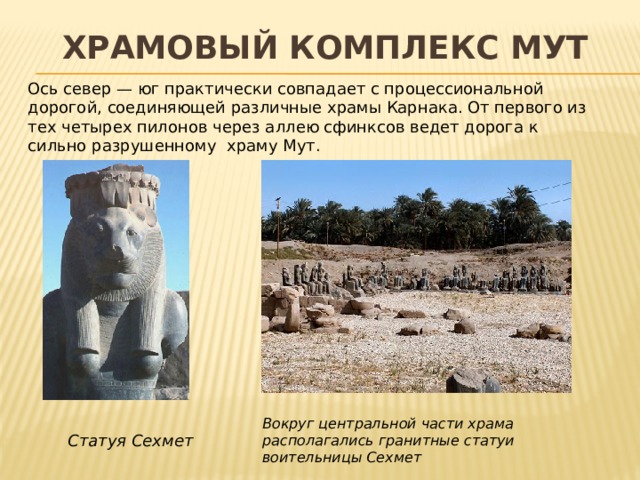 Храмовый комплекс Мут Ось север — юг практически совпадает с процессиональной дорогой, соединяющей различные храмы Карнака. От первого из тех четырех пилонов через аллею сфинксов ведет дорога к сильно разрушенному   храму Мут. Вокруг центральной части храма располагались гранитные статуи воительницы Сехмет Статуя Сехмет 