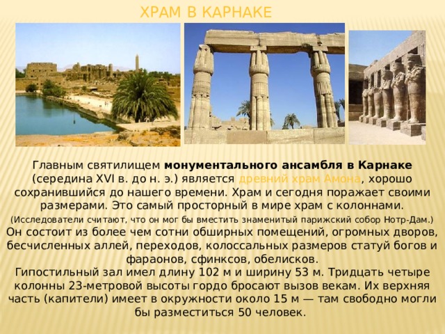 ХРАМ В КАРНАКЕ Главным святилищем монументального ансамбля в Карнаке (середина XVI в. до н. э.) является древний храм Амона , хорошо сохранившийся до нашего времени. Храм и сегодня поражает своими размерами. Это самый просторный в мире храм с колоннами. (Исследователи считают, что он мог бы вместить знаменитый парижский собор Нотр-Дам.) Он состоит из более чем сотни обширных помещений, огромных дворов, бесчисленных аллей, переходов, колоссальных размеров статуй богов и фараонов, сфинксов, обелисков. Гипостильный зал имел длину 102 м и ширину 53 м. Тридцать четыре колонны 23-метровой высоты гордо бросают вызов векам. Их верхняя часть (капители) имеет в окружности около 15 м — там свободно могли бы разместиться 50 человек. 