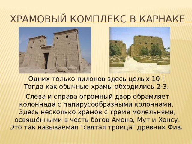 Храмовый комплекс в карнаке Одних только пилонов здесь целых 10 ! Тогда как обычные храмы обходились 2-3. Слева и справа огромный двор обрамляет колоннада с папирусообразными колоннами. Здесь несколько храмов с тремя молельнями, освящёнными в честь богов Амона, Мут и Хонсу. Это так называемая 