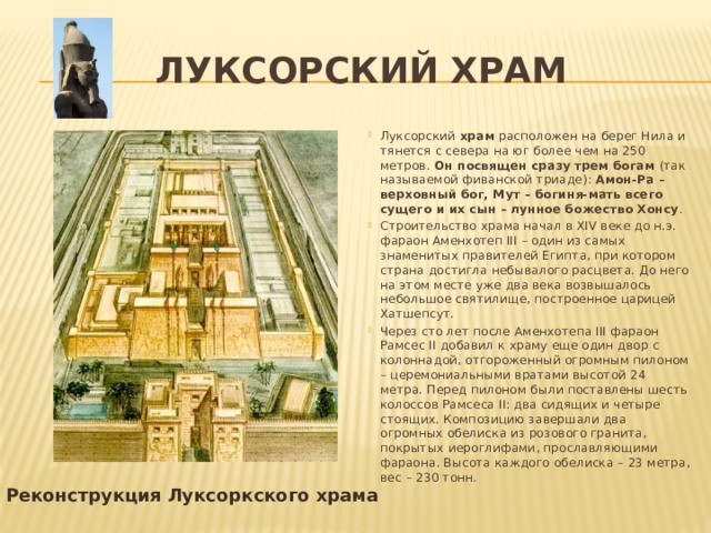 Луксорский храм Луксорский храм расположен на берег Нила и тянется с севера на юг более чем на 250 метров. Он посвящен сразу трем богам (так называемой фиванской триаде): Амон-Ра – верховный бог, Мут – богиня-мать всего сущего и их сын – лунное божество Хонсу . Строительство храма начал в XIV веке до н.э. фараон Аменхотеп III – один из самых знаменитых правителей Египта, при котором страна достигла небывалого расцвета. До него на этом месте уже два века возвышалось небольшое святилище, построенное царицей Хатшепсут. Через сто лет после Аменхотепа III фараон Рамсес II добавил к храму еще один двор с колоннадой, отгороженный огромным пилоном – церемониальными вратами высотой 24 метра. Перед пилоном были поставлены шесть колоссов Рамсеса II: два сидящих и четыре стоящих. Композицию завершали два огромных обелиска из розового гранита, покрытых иероглифами, прославляющими фараона. Высота каждого обелиска – 23 метра, вес – 230 тонн. Реконструкция Луксоркского храма 