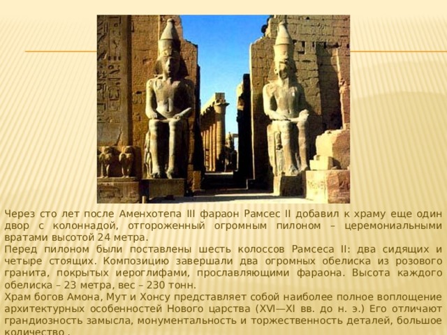 Через сто лет после Аменхотепа III фараон Рамсес II добавил к храму еще один двор с колоннадой, отгороженный огромным пилоном – церемониальными вратами высотой 24 метра. Перед пилоном были поставлены шесть колоссов Рамсеса II: два сидящих и четыре стоящих. Композицию завершали два огромных обелиска из розового гранита, покрытых иероглифами, прославляющими фараона. Высота каждого обелиска – 23 метра, вес – 230 тонн. Храм богов Амона, Мут и Хонсу представляет собой наиболее полное воплощение архитектурных особенностей Нового царства (XVI—XI вв. до н. э.) Его отличают грандиозность замысла, монументальность и торжественность деталей, большое количество . 