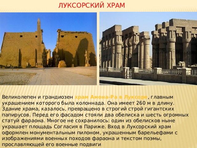 ЛУКСОРСКИЙ ХРАМ Великолепен и грандиозен храм Амона-Ра в Луксоре , главным украшением которого была колоннада. Она имеет 260 м в длину. Здание храма, казалось, превращено в строгий строй гигантских папирусов. Перед его фасадом стояли два обелиска и шесть огромных статуй фараона. Многое не сохранилось: один из обелисков ныне украшает площадь Согласия в Париже. Вход в Луксорский храм оформлен монументальным пилоном, украшенным барельефами с изображениями военных походов фараона и текстом поэмы, прославляющей его военные подвиги 