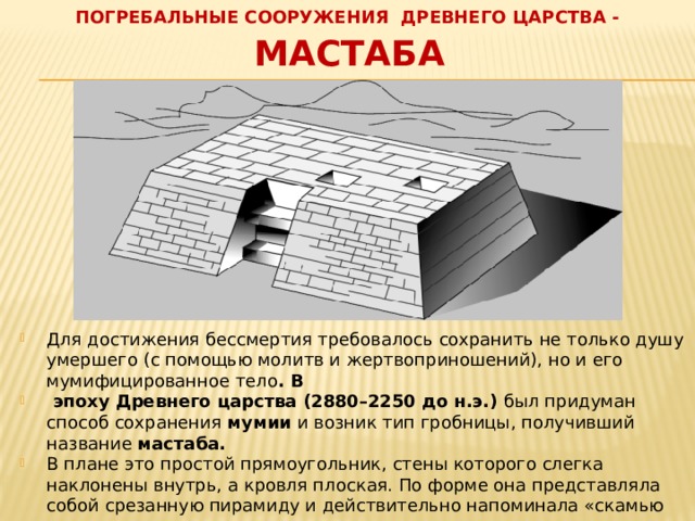 ПОГРЕБАЛЬНЫЕ СООРУЖЕНИЯ ДРЕВНЕГО ЦАРСТВА - Мастаба Для достижения бессмертия требовалось сохранить не только душу умершего (с помощью молитв и жертвоприношений), но и его мумифицированное тело . В  эпоху Древнего царства (2880–2250 до н.э.) был придуман способ сохранения мумии и возник тип гробницы, получивший название мастаба.  В плане это простой прямоугольник, стены которого слегка наклонены внутрь, а кровля плоская. По форме она представляла собой срезанную пирамиду и действительно напоминала «скамью для великанов» с наклонными стенами, которые свидетельствуют о происхождении мастабы от песчаной могильной насыпи. 