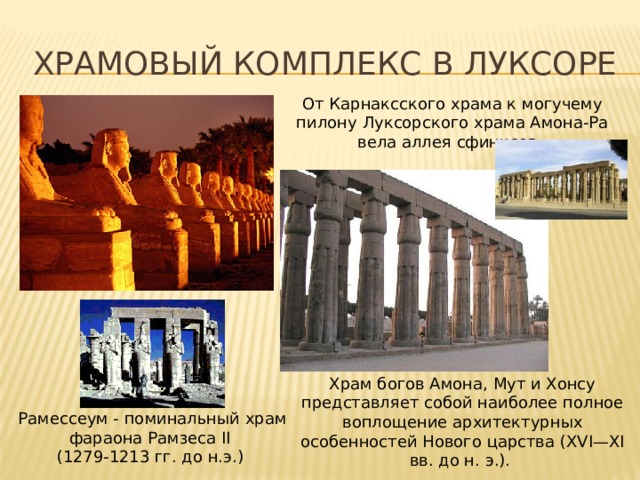 Храмовый комплекс в луксоре От Карнаксского храма к могучему пилону Луксорского храма Амона-Ра вела аллея сфинксов. Храм богов Амона, Мут и Хонсу представляет собой наиболее полное воплощение архитектурных особенностей Нового царства (XVI—XI вв. до н. э.). Рамессеум - поминальный храм фараона Рамзеса II (1279-1213 гг. до н.э.)  