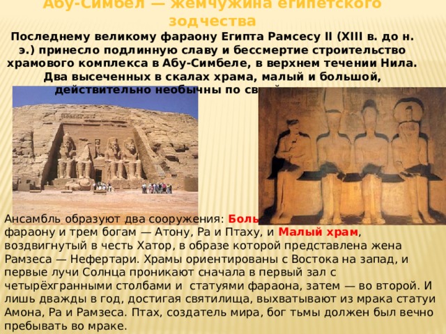 Абу-Симбел — жемчужина египетского зодчества Последнему великому фараону Египта Рамсесу II (XIII в. до н. э.) принесло подлинную славу и бессмертие строительство храмового комплекса в Абу-Симбеле, в верхнем течении Нила. Два высеченных в скалах храма, малый и большой, действительно необычны по своей архитектуре. Ансамбль образуют два сооружения: Большой храм , посвященный фараону и трем богам — Атону, Ра и Птаху, и Малый храм , воздвигнутый в честь Хатор, в образе которой представлена жена Рамзеса — Нефертари. Храмы ориентированы с Востока на запад, и первые лучи Солнца проникают сначала в первый зал с четырёхгранными столбами и статуями фараона, затем — во второй. И лишь дважды в год, достигая святилища, выхватывают из мрака статуи Амона, Ра и Рамзеса. Птах, создатель мира, бог тьмы должен был вечно пребывать во мраке. 