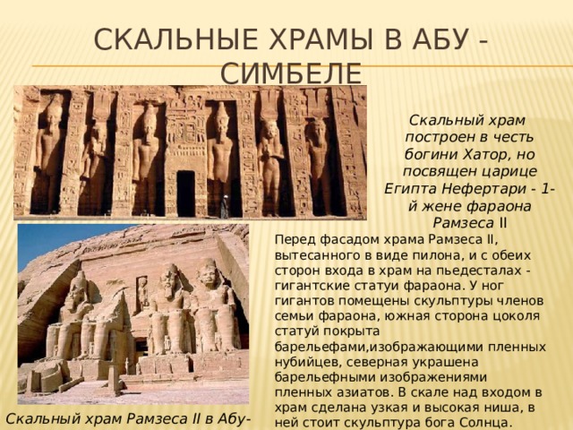 Скальные храмы в Абу - Симбеле Скальный храм построен в честь богини Хатор, но посвящен царице Египта Нефертари - 1-й жене фараона Рамзеса II Перед фасадом храма Рамзеса II, вытесанного в виде пилона, и с обеих сторон входа в храм на пьедесталах - гигантские статуи фараона. У ног гигантов помещены скульптуры членов семьи фараона, южная сторона цоколя статуй покрыта барельефами,изображающими пленных нубийцев, северная украшена барельефными изображениями пленных азиатов. В скале над входом в храм сделана узкая и высокая ниша, в ней стоит скульптура бога Солнца. Скальный храм Рамзеса II в Абу-Симбеле 