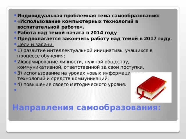 Индивидуальная проблемная тема самообразования: «Использование компьютерных технологий в воспитательной работе». Работа над темой начата в 2014 году Предполагается закончить работу над темой в 2017 году . Цели и задачи: 1) развитие интеллектуальной инициативы учащихся в процессе обучения; 2)формирование личности, нужной обществу, коммуникативной, ответственной за свои поступки, 3) использование на уроках новых информационных технологий и средств коммуникаций; 4) повышение своего методического уровня. Направления самообразования:   
