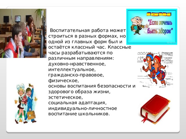   Воспитательная работа может строиться в разных формах, но одной из главных форм был и остаётся классный час. Классные часы разрабатываются по различным направлениям: духовно-нравственное, интеллектуальное, гражданско-правовое, физическое, основы воспитания безопасности и здорового образа жизни, эстетическое, социальная адаптация, индивидуально-личностное воспитание школьников. 