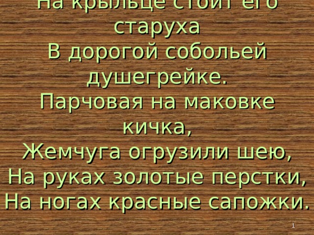 На крыльце стоит его старуха  В дорогой собольей душегрейке.  Парчовая на маковке кичка,  Жемчуга огрузили шею,  На руках золотые перстки,  На ногах красные сапожки.  