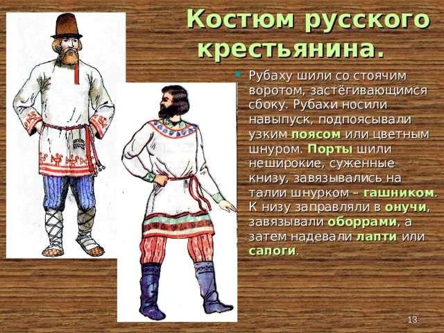  Костюм русского крестьянина . Рубаху шили со стоячим воротом, застёгивающимся сбоку. Рубахи носили навыпуск, подпоясывали узким поясом или цветным шнуром. Порты шили неширокие, суженные книзу, завязывались на талии шнурком – гашником . К низу заправляли в онучи , завязывали оборрами , а затем надевали лапти или сапоги .   
