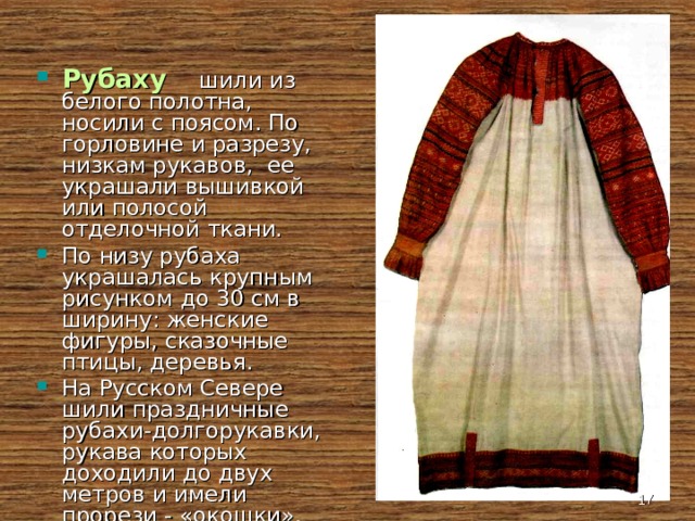 Рубаху   шили из белого полотна, носили с поясом. По горловине и разрезу, низкам рукавов, ее украшали вышивкой или полосой отделочной ткани. По низу рубаха украшалась крупным рисунком до 30 см в ширину: женские фигуры, сказочные птицы, деревья. На Русском Севере шили праздничные рубахи-долгорукавки, рукава которых доходили до двух метров и имели прорези - «окошки».  
