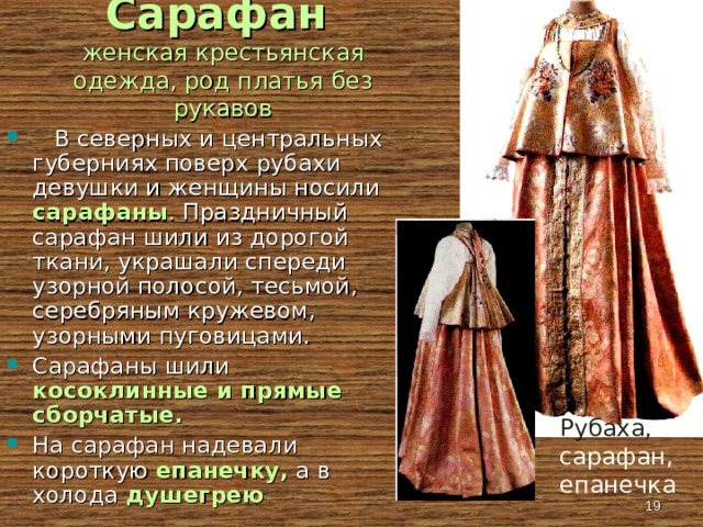 Сарафан   женская крестьянская одежда, род платья без рукавов  В северных и центральных губерниях поверх рубахи девушки и женщины носили сарафаны . Праздничный сарафан шили из дорогой ткани, украшали спереди узорной полосой, тесьмой, серебряным кружевом, узорными пуговицами. Сарафаны шили косоклинные и прямые сборчатые. На сарафан надевали короткую епанечку, а в холода душегрею Рубаха, сарафан, епанечка  