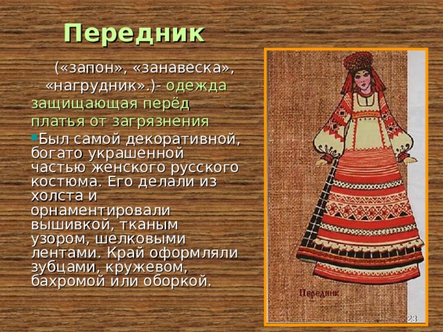 Передник  («запон», «занавеска», «нагрудник».)- одежда защищающая перёд платья от загрязнения Был самой декоративной, богато украшенной частью женского русского костюма. Его делали из холста и орнаментировали вышивкой, тканым узором, шелковыми лентами. Край оформляли зубцами, кружевом, бахромой или оборкой.  