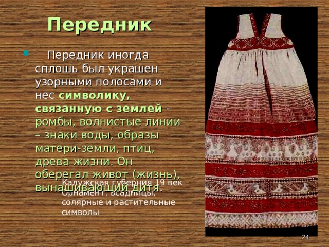 Передник  Передник иногда сплошь был украшен узорными полосами и нес символику, связанную с землей - ромбы, волнистые линии – знаки воды, образы матери-земли, птиц, древа жизни. Он оберегал живот (жизнь), вынашивающий дитя . Калужская губерния 19 век Орнамент: всадницы, солярные и растительные символы .  