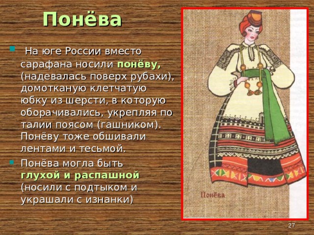 Понёва  На юге России вместо сарафана носили понёву, (надевалась поверх рубахи), домотканую клетчатую юбку из шерсти, в которую оборачивались, укрепляя по талии поясом (гашником). Понёву тоже обшивали лентами и тесьмой. Понёва могла быть глухой и распашной (носили с подтыком и украшали с изнанки)   