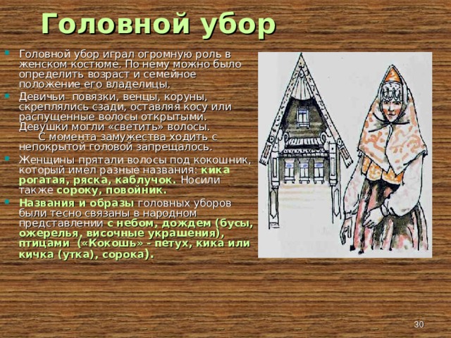 Головной убор Головной убор играл огромную роль в женском костюме. По нему можно было определить возраст и семейное положение его владелицы. Девичьи повязки, венцы, коруны, скреплялись сзади, оставляя косу или распущенные волосы открытыми. Девушки могли «светить» волосы. С момента замужества ходить с непокрытой головой запрещалось. Женщины прятали волосы под кокошник, который имел разные названия: кика рогатая, ряска, каблучок. Носили также сороку, повойник. Названия и образы головных уборов были тесно связаны в народном представлении с небом, дождем (бусы, ожерелья, височные украшения), птицами («Кокошь» - петух, кика или кичка (утка), сорока ).   