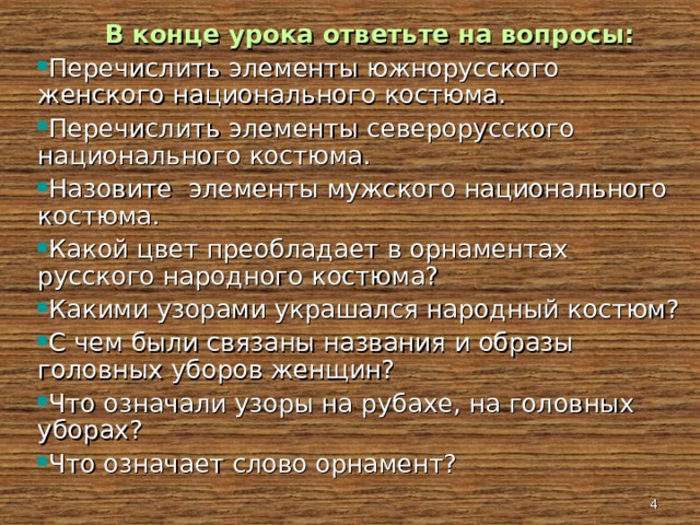  В конце урока ответьте на вопросы: Перечислить элементы южнорусского женского национального костюма. Перечислить элементы северорусского национального костюма. Назовите элементы мужского национального костюма. Какой цвет преобладает в орнаментах русского народного костюма? Какими узорами украшался народный костюм? С чем были связаны названия и образы головных уборов женщин? Что означали узоры на рубахе, на головных уборах? Что означает слово орнамент?   