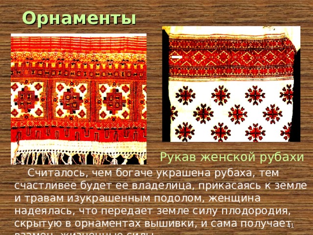 Орнаменты Рукав женской рубахи  Считалось, чем богаче украшена рубаха, тем счастливее будет ее владелица, прикасаясь к земле и травам изукрашенным подолом, женщина надеялась, что передает земле силу плодородия, скрытую в орнаментах вышивки, и сама получает взамен жизненные силы.  